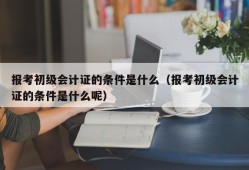 报考初级会计证的条件是什么（报考初级会计证的条件是什么呢）