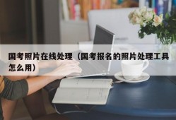 国考照片在线处理（国考报名的照片处理工具怎么用）