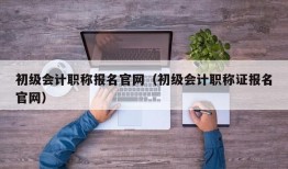 初级会计职称报名官网（初级会计职称证报名官网）