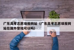 广东高考志愿填报网站（广东高考志愿填报网站在国外登陆可以吗）