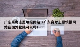 广东高考志愿填报网站（广东高考志愿填报网站在国外登陆可以吗）