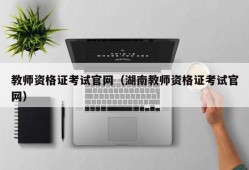 教师资格证考试官网（湖南教师资格证考试官网）