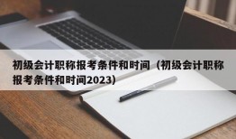 初级会计职称报考条件和时间（初级会计职称报考条件和时间2023）