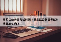 黑龙江公务员考试时间（黑龙江公务员考试时间表2023年）