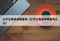 辽宁公务员成绩查询（辽宁公务员成绩查询入口）