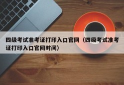 四级考试准考证打印入口官网（四级考试准考证打印入口官网时间）