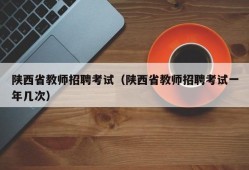 陕西省教师招聘考试（陕西省教师招聘考试一年几次）