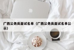 广西公务员面试名单（广西公务员面试名单公示）