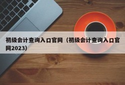 初级会计查询入口官网（初级会计查询入口官网2023）