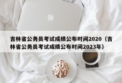 吉林省公务员考试成绩公布时间2020（吉林省公务员考试成绩公布时间2023年）