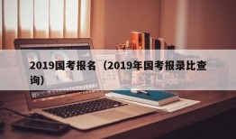 2019国考报名（2019年国考报录比查询）