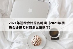 2021年初级会计报名时间（2021年初级会计报名时间怎么推迟了）