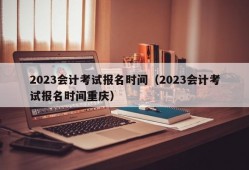 2023会计考试报名时间（2023会计考试报名时间重庆）