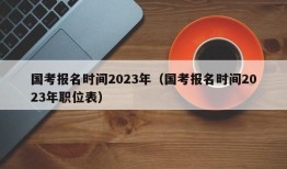 国考报名时间2023年（国考报名时间2023年职位表）