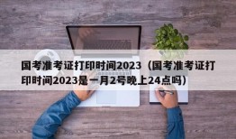 国考准考证打印时间2023（国考准考证打印时间2023是一月2号晚上24点吗）