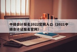 中级会计报名2022官网入口（2021中级会计证报名官网）