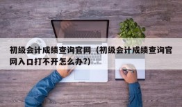 初级会计成绩查询官网（初级会计成绩查询官网入口打不开怎么办?）