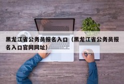 黑龙江省公务员报名入口（黑龙江省公务员报名入口官网网址）