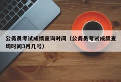 公务员考试成绩查询时间（公务员考试成绩查询时间3月几号）