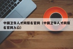 中国卫生人才网报名官网（中国卫生人才网报名官网入口）