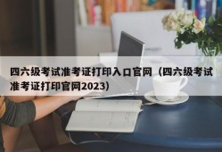 四六级考试准考证打印入口官网（四六级考试准考证打印官网2023）