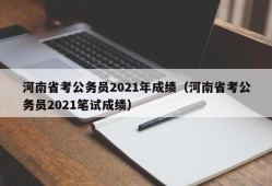 河南省考公务员2021年成绩（河南省考公务员2021笔试成绩）