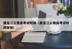 黑龙江公务员考试时间（黑龙江公务员考试时间安排）