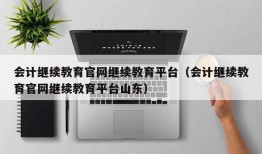 会计继续教育官网继续教育平台（会计继续教育官网继续教育平台山东）