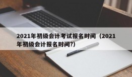 2021年初级会计考试报名时间（2021年初级会计报名时间?）