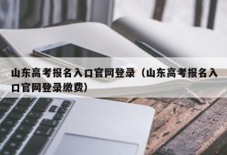 山东高考报名入口官网登录（山东高考报名入口官网登录缴费）