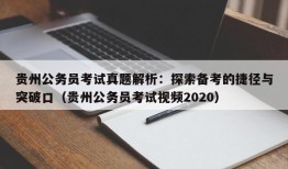 贵州公务员考试真题解析：探索备考的捷径与突破口（贵州公务员考试视频2020）