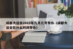 成都大运会2022年几月几号举办（成都大运会在什么时间举办）