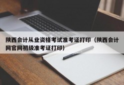 陕西会计从业资格考试准考证打印（陕西会计网官网初级准考证打印）