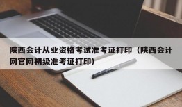 陕西会计从业资格考试准考证打印（陕西会计网官网初级准考证打印）