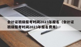 会计证初级报考时间2023年报名（会计证初级报考时间2023年报名费用）