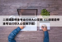 二级建造师准考证打印入口官网（二级建造师准考证打印入口官网下载）