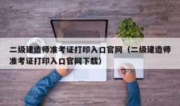 二级建造师准考证打印入口官网（二级建造师准考证打印入口官网下载）