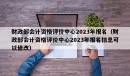 财政部会计资格评价中心2023年报名（财政部会计资格评价中心2023年报名信息可以修改）