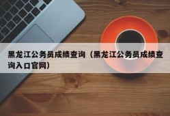 黑龙江公务员成绩查询（黑龙江公务员成绩查询入口官网）