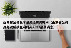 山东省公务员考试成绩查询时间（山东省公务员考试成绩查询时间2023最新消息）