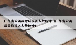 广东省公务员考试报名人数统计（广东省公务员最终报名人数统计）