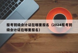 报考初级会计证在哪里报名（2024报考初级会计证在哪里报名）