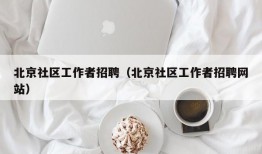 北京社区工作者招聘（北京社区工作者招聘网站）