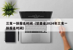 三支一扶报名时间（甘肃省2024年三支一扶报名时间）