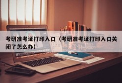 考研准考证打印入口（考研准考证打印入口关闭了怎么办）