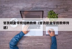 甘孜职业学院招聘教师（甘孜职业学院教师待遇）