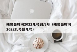 残奥会时间2022几号到几号（残奥会时间2022几号到几号）