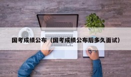 国考成绩公布（国考成绩公布后多久面试）