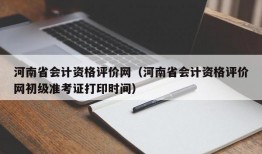 河南省会计资格评价网（河南省会计资格评价网初级准考证打印时间）