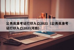 公务员准考证打印入口2021（公务员准考证打印入口2021河南）